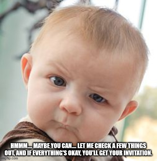 Skeptical Baby Meme | HMMM.... MAYBE YOU CAN.... LET ME CHECK A FEW THINGS OUT, AND IF EVERYTHING'S OKAY, YOU'LL GET YOUR INVITATION. | image tagged in memes,skeptical baby | made w/ Imgflip meme maker