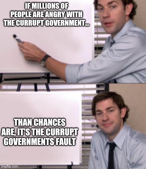 Who else agrees? | IF MILLIONS OF PEOPLE ARE ANGRY WITH THE CURRUPT GOVERNMENT... THAN CHANCES ARE, IT'S THE CURRUPT GOVERNMENTS FAULT | image tagged in jim halpert white board template,agree,currupt,government corruption,democratic party | made w/ Imgflip meme maker