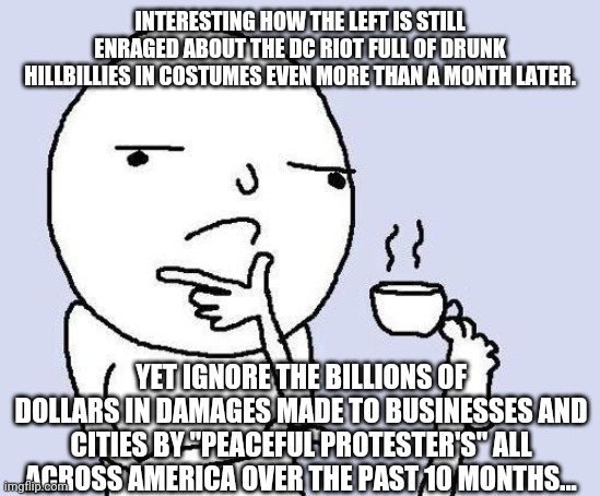 Rules for thee, but not for me | INTERESTING HOW THE LEFT IS STILL ENRAGED ABOUT THE DC RIOT FULL OF DRUNK HILLBILLIES IN COSTUMES EVEN MORE THAN A MONTH LATER. YET IGNORE THE BILLIONS OF DOLLARS IN DAMAGES MADE TO BUSINESSES AND CITIES BY "PEACEFUL PROTESTER'S" ALL ACROSS AMERICA OVER THE PAST 10 MONTHS... | image tagged in thinking meme,liberal logic,idiots,riots,capitol hill | made w/ Imgflip meme maker