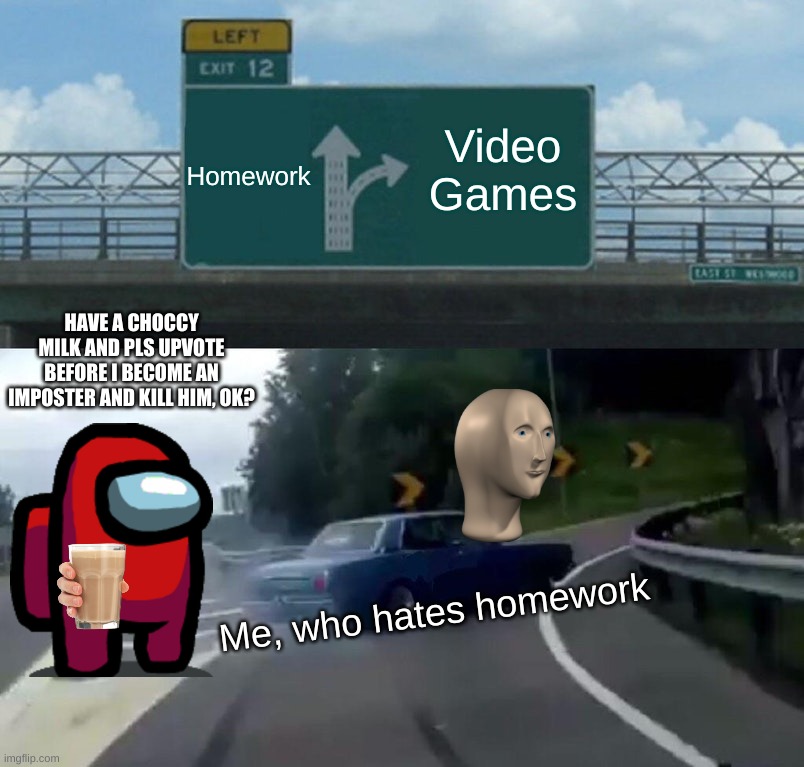 It's too true | Homework; Video Games; HAVE A CHOCCY MILK AND PLS UPVOTE BEFORE I BECOME AN IMPOSTER AND KILL HIM, OK? Me, who hates homework | image tagged in memes,left exit 12 off ramp | made w/ Imgflip meme maker