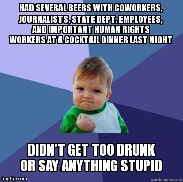 success kid | HAD SEVERAL BEERS WITH COWORKERS, JOURNALISTS, STATE DEPT. EMPLOYEES, AND IMPORTANT HUMAN RIGHTS WORKERS AT A COCKTAIL DINNER LAST NIGHT DID | image tagged in success kid | made w/ Imgflip meme maker