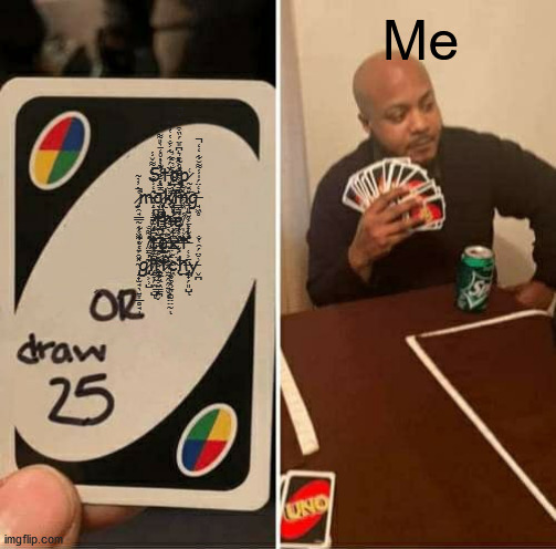 UNO Draw 25 Cards | Me; Ş̴̛̹̱̤̣̦̹͈̺̍͊̓t̵̛͓̮͕̞̰̟̓̈́͋̃̇͐̐̔̔̀̽͘͜͜ͅơ̴̢̞̳̦̻̂̊̃͒͛͆̎̈́̏͒̒̈́̈̚p̷̰̖͑ ̷̡̙̯̘͇̰̜̗͖̼̥̜͍̔̀̓̉͂̕͘̚m̶̝̩͙̳͚̂̒̾̐̀̔͌̌̾̕͝͝͝͝͝à̷̢̧̹̦͓̯̳̪͎̪̼̟̺̳̈́̐͗̑̓̓̊̒̄̀̎͌̓̕ͅk̸̡̡̩̝̦͖̲̗̝̰̪̺̏̀̈̋̍͋̆̉͒̓͘ͅi̴͇̳̼̪̯̼̍̉̓̓͒̐͐̽̕͘͠n̷̢̠͈̼̭͕̗̞͎͙̙̎̌͠g̶̘͖̥̍̒̈́̍̾͌̆͋̒̒̚ ̸̡̨̞̪̥̝̺͈̠̠͍̠͑̉̒̒̌͜͝ţ̶̹̜̹̤͉͓̤̯̠͋̾͝͝ͅh̶̛͕̞͙̻͙̲͑̽́̎̈́̿̈̓̂̌̚e̸̩͕͐̇̏̏͐̅̌̌͂̍ ̸̳̦̹̓͌̐͝ṫ̶̲̩̟̼͍̭̲̼̫̣̠͇͓̬̄͗̆̓̉͗̇̅̀͜͝͠ḙ̴̺̜͚̖̫̰̭̭͍̬̈́̀̆͂̂̀ͅx̴̧̣̫̣̦̮̝͖̦̦̹̞̂̓̆̇̇͑̓͛̕͝͠͝t̶̛̜̒͋́̈̍̆̆ ̴̢̛̝̟̫̘̖͍͙̲̻̘̩̠̽̑́̔̌͋͐͂ģ̷̢̭͕̹̺͊́̆̒̋͋l̸̨̨̯̞̗̗̣̺̂̔͗͂̾͐͝͝ͅį̴͚̗̦͖̜̪͋͒̚ṭ̷̱̐̈́̍͆̾̌ͅc̴̢̣͎̞̭̙͎͚̤̤̰̒̈́͋̿̀̓̆̈̈̚͜͝ͅh̶̡̨̼̟̗͈̺̄͐ͅy̵̬̪͗̆̈́̑̔̐ | image tagged in memes,uno draw 25 cards | made w/ Imgflip meme maker