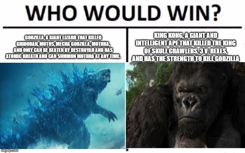 gozilla vs kong |  GODZILLA, A GIANT LIZARD THAT KILLED GHIDORAH, MUTOS, MECHA GODZILLA, MOTHRA, AND ONLY CAN BE BEATEN BY DESTROYAH AND HAS ATOMIC BREATH AND CAN SUMMON MOTHRA AT ANY TIME. KING KONG, A GIANT AND INTELLIGENT APE THAT KILLED THE KING OF SKULL CRAWLERS, 3 V. REXES, AND HAS THE STRENGTH TO KILL GODZILLA | image tagged in godzilla,king kong,godzilla vs kong,who would win | made w/ Imgflip meme maker