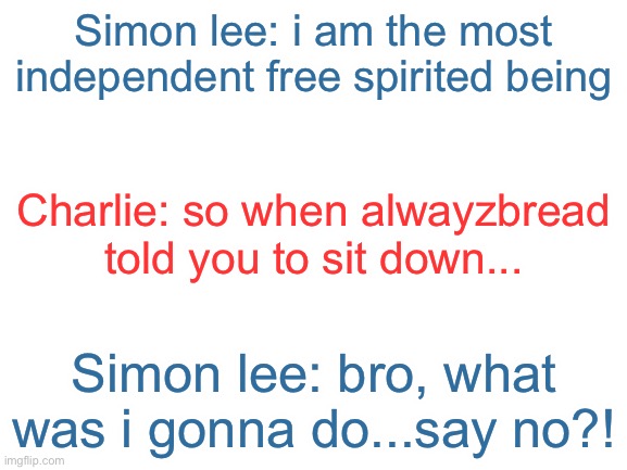 Incorrect quotes | Simon lee: i am the most independent free spirited being; Charlie: so when alwayzbread told you to sit down... Simon lee: bro, what was i gonna do...say no?! | image tagged in blank white template | made w/ Imgflip meme maker