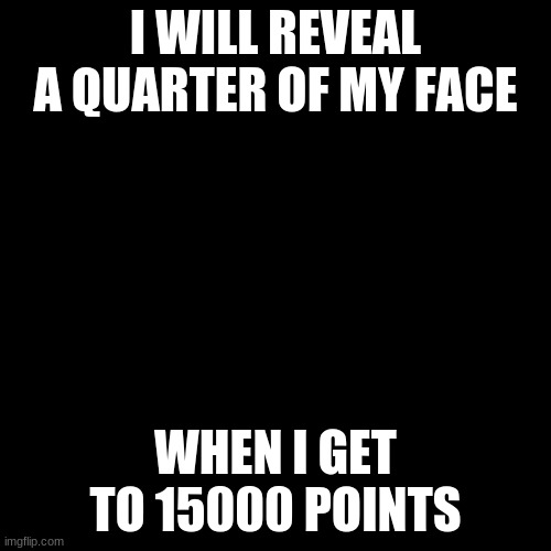 !!! | I WILL REVEAL A QUARTER OF MY FACE; WHEN I GET TO 15000 POINTS | image tagged in black screen | made w/ Imgflip meme maker