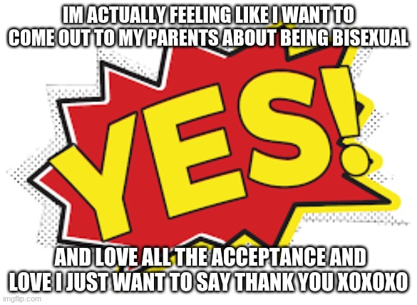 thank you | IM ACTUALLY FEELING LIKE I WANT TO COME OUT TO MY PARENTS ABOUT BEING BISEXUAL; AND LOVE ALL THE ACCEPTANCE AND LOVE I JUST WANT TO SAY THANK YOU XOXOXO | image tagged in yes | made w/ Imgflip meme maker