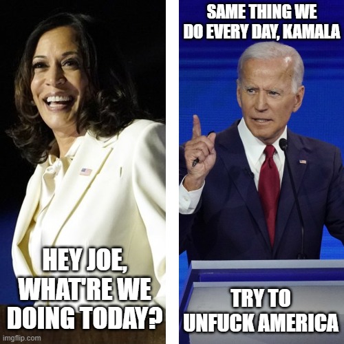 SAME THING WE DO EVERY DAY, KAMALA; TRY TO UNFUCK AMERICA; HEY JOE, WHAT'RE WE DOING TODAY? | made w/ Imgflip meme maker