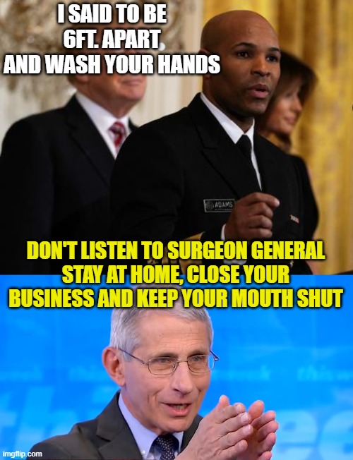 I SAID TO BE 6FT. APART AND WASH YOUR HANDS; DON'T LISTEN TO SURGEON GENERAL
STAY AT HOME, CLOSE YOUR BUSINESS AND KEEP YOUR MOUTH SHUT | image tagged in trump surgeon general,dr fauci 2020 | made w/ Imgflip meme maker