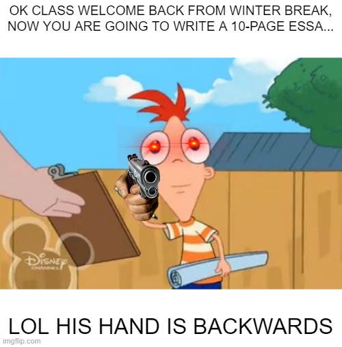Phineas stare | OK CLASS WELCOME BACK FROM WINTER BREAK, NOW YOU ARE GOING TO WRITE A 10-PAGE ESSA... LOL HIS HAND IS BACKWARDS | image tagged in phineas stare | made w/ Imgflip meme maker