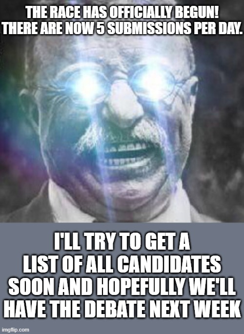 If you do know who all's running, I'd love to hear it. Or if you're running and you see this, comment here. | THE RACE HAS OFFICIALLY BEGUN! THERE ARE NOW 5 SUBMISSIONS PER DAY. I'LL TRY TO GET A LIST OF ALL CANDIDATES SOON AND HOPEFULLY WE'LL HAVE THE DEBATE NEXT WEEK | image tagged in teddy roosevelt glowing eyes | made w/ Imgflip meme maker