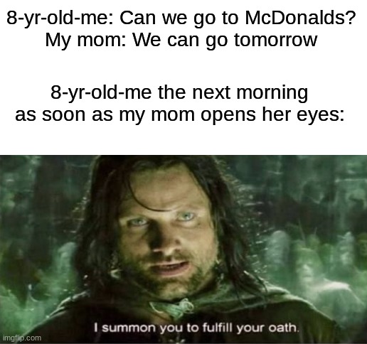 Feel everybody done this in their childhood... | 8-yr-old-me: Can we go to McDonalds?
My mom: We can go tomorrow; 8-yr-old-me the next morning as soon as my mom opens her eyes: | image tagged in blank white template | made w/ Imgflip meme maker