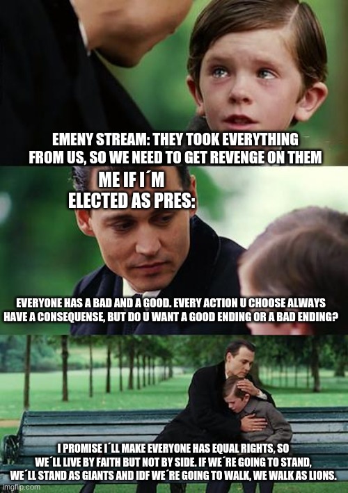 Let´s move together as one | EMENY STREAM: THEY TOOK EVERYTHING FROM US, SO WE NEED TO GET REVENGE ON THEM; ME IF I´M ELECTED AS PRES:; EVERYONE HAS A BAD AND A GOOD. EVERY ACTION U CHOOSE ALWAYS HAVE A CONSEQUENSE, BUT DO U WANT A GOOD ENDING OR A BAD ENDING? I PROMISE I´LL MAKE EVERYONE HAS EQUAL RIGHTS, SO WE´LL LIVE BY FAITH BUT NOT BY SIDE. IF WE´RE GOING TO STAND, WE´LL STAND AS GIANTS AND IDF WE´RE GOING TO WALK, WE WALK AS LIONS. | image tagged in memes,finding neverland | made w/ Imgflip meme maker