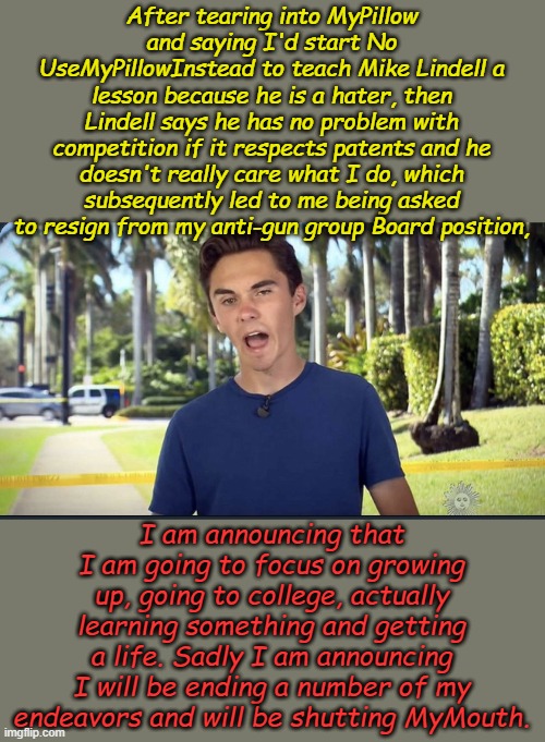 They say that growing up is hard to do, now I know, know that it's true. 20 year old experts all learn this eventually Mr. Hogg. | After tearing into MyPillow and saying I'd start No UseMyPillowInstead to teach Mike Lindell a lesson because he is a hater, then Lindell says he has no problem with competition if it respects patents and he doesn't really care what I do, which subsequently led to me being asked to resign from my anti-gun group Board position, I am announcing that I am going to focus on growing up, going to college, actually learning something and getting a life. Sadly I am announcing I will be ending a number of my endeavors and will be shutting MyMouth. | image tagged in david hogg | made w/ Imgflip meme maker