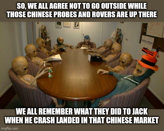 Alien meeting | SO, WE ALL AGREE NOT TO GO OUTSIDE WHILE THOSE CHINESE PROBES AND ROVERS ARE UP THERE; WE ALL REMEMBER WHAT THEY DID TO JACK WHEN HE CRASH LANDED IN THAT CHINESE MARKET | image tagged in alien meeting,chinese,mars | made w/ Imgflip meme maker