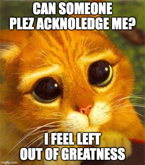 Beggin Puss | CAN SOMEONE PLEZ ACKNOLEDGE ME? I FEEL LEFT OUT OF GREATNESS | image tagged in beggin puss | made w/ Imgflip meme maker