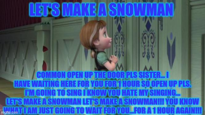 let's make a snowman! | LET'S MAKE A SNOWMAN; COMMON OPEN UP THE DOOR PLS SISTER... I HAVE WAITING HERE FOR YOU FOR 1 HOUR SO OPEN UP PLS. I'M GOING TO SING I KNOW YOU HATE MY SINGING... LET'S MAKE A SNOWMAN LET'S MAKE A SNOWMAN!!! YOU KNOW WHAT I AM JUST GOING TO WAIT FOR YOU...FOR A 1 HOUR AGAIN!!! | image tagged in frozen anna snowman | made w/ Imgflip meme maker