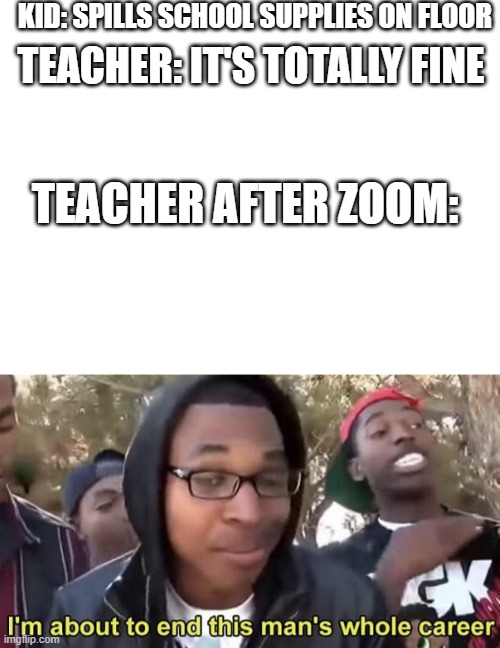 Never judge a book by It's cover. |  KID: SPILLS SCHOOL SUPPLIES ON FLOOR; TEACHER: IT'S TOTALLY FINE; TEACHER AFTER ZOOM: | image tagged in blank white template,im gonna end this mans whole career | made w/ Imgflip meme maker