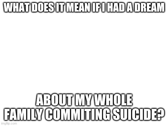 Blank White Template | WHAT DOES IT MEAN IF I HAD A DREAM; ABOUT MY WHOLE FAMILY COMMITING SUICIDE? | image tagged in blank white template | made w/ Imgflip meme maker