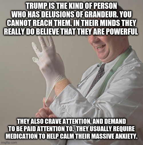 Insane Doctor | TRUMP IS THE KIND OF PERSON WHO HAS DELUSIONS OF GRANDEUR. YOU CANNOT REACH THEM. IN THEIR MINDS THEY REALLY DO BELIEVE THAT THEY ARE POWERFUL; THEY ALSO CRAVE ATTENTION, AND DEMAND TO BE PAID ATTENTION TO.  THEY USUALLY REQUIRE MEDICATION TO HELP CALM THEIR MASSIVE ANXIETY. | image tagged in insane doctor | made w/ Imgflip meme maker