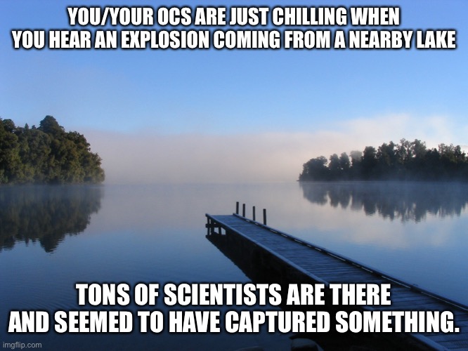 Role play series kick off | YOU/YOUR OCS ARE JUST CHILLING WHEN YOU HEAR AN EXPLOSION COMING FROM A NEARBY LAKE; TONS OF SCIENTISTS ARE THERE AND SEEMED TO HAVE CAPTURED SOMETHING. | image tagged in lake | made w/ Imgflip meme maker