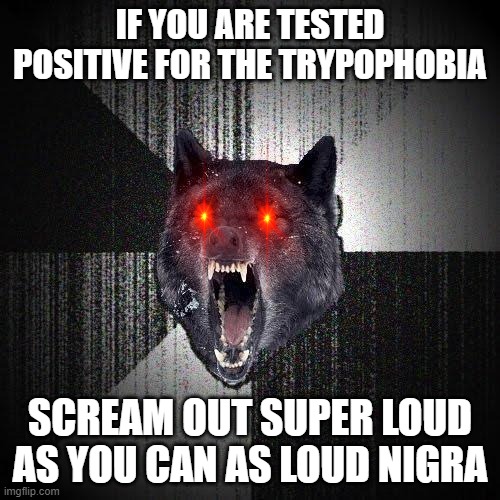 Trypophobia | IF YOU ARE TESTED POSITIVE FOR THE TRYPOPHOBIA; SCREAM OUT SUPER LOUD AS YOU CAN AS LOUD NIGRA | image tagged in memes,insanity wolf,trypophobia,screaming,pornographic scream,wolf | made w/ Imgflip meme maker