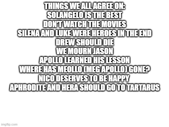 what is the real name of the Meg Apollo ship | THINGS WE ALL AGREE ON:
SOLANGELO IS THE BEST
DON'T WATCH THE MOVIES
SILENA AND LUKE WERE HEROES IN THE END
DREW SHOULD DIE
WE MOURN JASON
APOLLO LEARNED HIS LESSON
WHERE HAS MEOLLO (MEG APOLLO) GONE?
NICO DESERVES TO BE HAPPY 
APHRODITE AND HERA SHOULD GO TO TARTARUS | image tagged in blank white template | made w/ Imgflip meme maker