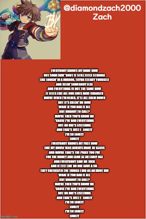 my final template | EVERYBODY KNOWS MY NAME NOW
BUT SOMETHIN' 'BOUT IT STILL FEELS STRANGE
LIKE LOOKIN' IN A MIRROR, TRYNA STEADY YOURSELF
AND SEEIN' SOMEBODY ELSE
AND EVERYTHING IS NOT THE SAME NOW
IT FEELS LIKE ALL OUR LIVES HAVE CHANGED
MAYBE WHEN I'M OLDER, IT'LL ALL CALM DOWN
BUT IT'S KILLIN' ME NOW
WHAT IF YOU HAD IT ALL
BUT NOBODY TO CALL?
MAYBE THEN YOU'D KNOW ME
'CAUSE I'VE HAD EVERYTHING
BUT NO ONE'S LISTENING
AND THAT'S JUST F- LONELY
I'M SO LONELY
LONELY
EVERYBODY KNOWS MY PAST NOW
LIKE MY HOUSE WAS ALWAYS MADE OF GLASS
AND MAYBE THAT'S THE PRICE YOU PAY
FOR THE MONEY AND FAME AT AN EARLY AGE
AND EVERYBODY SAW ME SICK
AND IT FELT LIKE NO ONE GAVE A SH-
THEY CRITICIZED THE THINGS I DID AS AN IDIOT KID
WHAT IF YOU HAD IT ALL
BUT NOBODY TO CALL?
MAYBE THEN YOU'D KNOW ME
'CAUSE I'VE HAD EVERYTHING
BUT NO ONE'S LISTENING
AND THAT'S JUST F- LONELY
I'M SO LONELY
LONELY
I'M SO LONELY
LONELY | image tagged in my final template | made w/ Imgflip meme maker