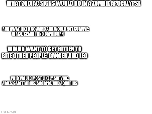 who would survive a zombie apoclypes | WHAT ZODIAC SIGNS WOULD DO IN A ZOMBIE APOCALYPSE; RUN AWAY LIKE A COWARD AND WOULD NOT SURVIVE: VIRGO, GEMINI, AND CAPRICORN; WOULD WANT TO GET BITTEN TO BITE OTHER PEOPLE: CANCER AND LEO; WHO WOULD MOST LIKELY SURVIVE: ARIES, SAGITTARIUS, SCORPIO, AND AQUARIUS | image tagged in blank white template | made w/ Imgflip meme maker