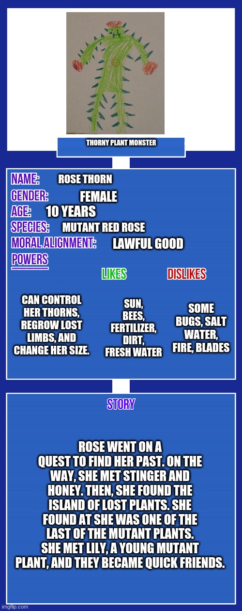 Updated it | THORNY PLANT MONSTER; ROSE THORN; FEMALE; 10 YEARS; MUTANT RED ROSE; LAWFUL GOOD; CAN CONTROL HER THORNS, REGROW LOST LIMBS, AND CHANGE HER SIZE. SOME BUGS, SALT WATER, FIRE, BLADES; SUN, BEES, FERTILIZER, DIRT, FRESH WATER; ROSE WENT ON A QUEST TO FIND HER PAST. ON THE WAY, SHE MET STINGER AND HONEY. THEN, SHE FOUND THE ISLAND OF LOST PLANTS. SHE FOUND AT SHE WAS ONE OF THE LAST OF THE MUTANT PLANTS. SHE MET LILY, A YOUNG MUTANT PLANT, AND THEY BECAME QUICK FRIENDS. | image tagged in oc full showcase v2 | made w/ Imgflip meme maker
