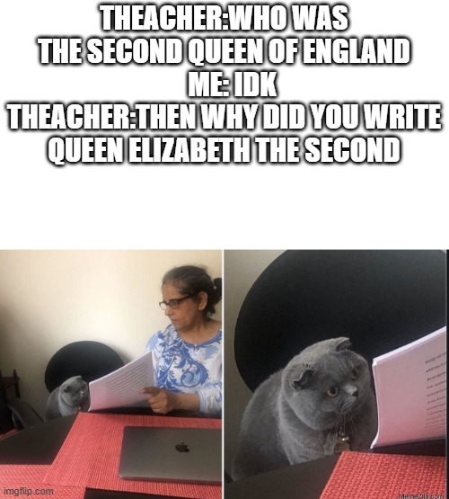 i actually don't know | THEACHER:WHO WAS THE SECOND QUEEN OF ENGLAND      ME: IDK   THEACHER:THEN WHY DID YOU WRITE QUEEN ELIZABETH THE SECOND | image tagged in then why did you write | made w/ Imgflip meme maker