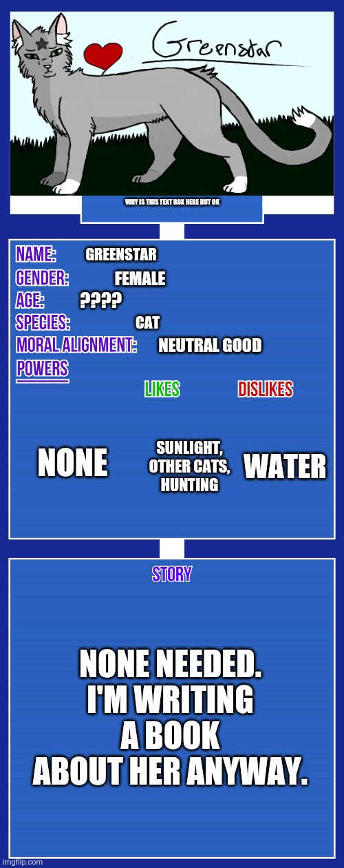 OCs be vibing | WHY IS THIS TEXT BOX HERE BUT OK; GREENSTAR; FEMALE; ???? CAT; NEUTRAL GOOD; NONE; WATER; SUNLIGHT, OTHER CATS, HUNTING; NONE NEEDED. I'M WRITING A BOOK ABOUT HER ANYWAY. | image tagged in oc full showcase v2 | made w/ Imgflip meme maker