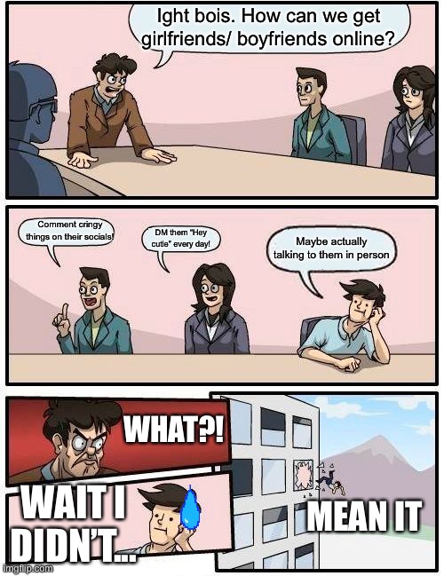 Boardroom Meeting Suggestion | Ight bois. How can we get girlfriends/ boyfriends online? Comment cringy things on their socials! DM them “Hey cutie” every day! Maybe actually talking to them in person; WHAT?! MEAN IT; WAIT I DIDN’T... | image tagged in memes,boardroom meeting suggestion | made w/ Imgflip meme maker