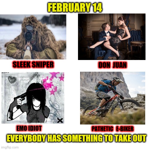 Blank Transparent Square | FEBRUARY 14; DON  JUAN; SLEEK SNIPER; EMO IDIOT; PATHETIC   E-BIKER; EVERYBODY HAS SOMETHING TO TAKE OUT | image tagged in memes,blank transparent square | made w/ Imgflip meme maker