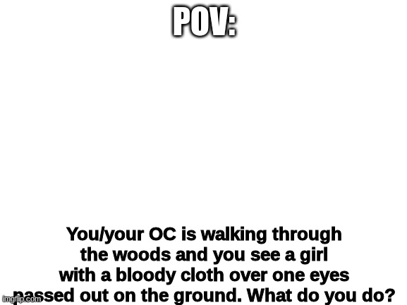 Blank White Template | POV:; You/your OC is walking through the woods and you see a girl with a bloody cloth over one eyes passed out on the ground. What do you do? | image tagged in blank white template | made w/ Imgflip meme maker