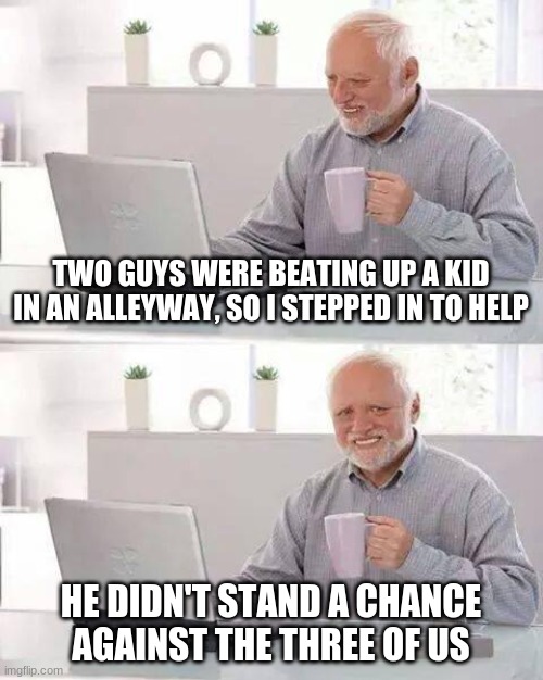 Plot twist | TWO GUYS WERE BEATING UP A KID IN AN ALLEYWAY, SO I STEPPED IN TO HELP; HE DIDN'T STAND A CHANCE AGAINST THE THREE OF US | image tagged in memes,hide the pain harold,funny | made w/ Imgflip meme maker