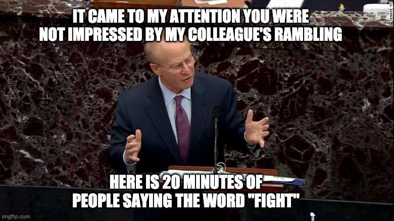 We defend assuming we won't be paid | IT CAME TO MY ATTENTION YOU WERE NOT IMPRESSED BY MY COLLEAGUE'S RAMBLING; HERE IS 20 MINUTES OF PEOPLE SAYING THE WORD "FIGHT" | image tagged in trump impeachment | made w/ Imgflip meme maker