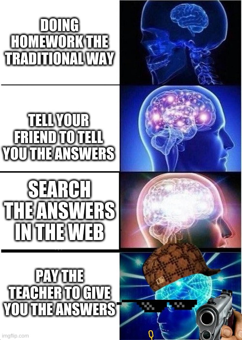 Expanding Brain | DOING HOMEWORK THE TRADITIONAL WAY; TELL YOUR FRIEND TO TELL YOU THE ANSWERS; SEARCH THE ANSWERS IN THE WEB; PAY THE TEACHER TO GIVE YOU THE ANSWERS | image tagged in memes,expanding brain | made w/ Imgflip meme maker