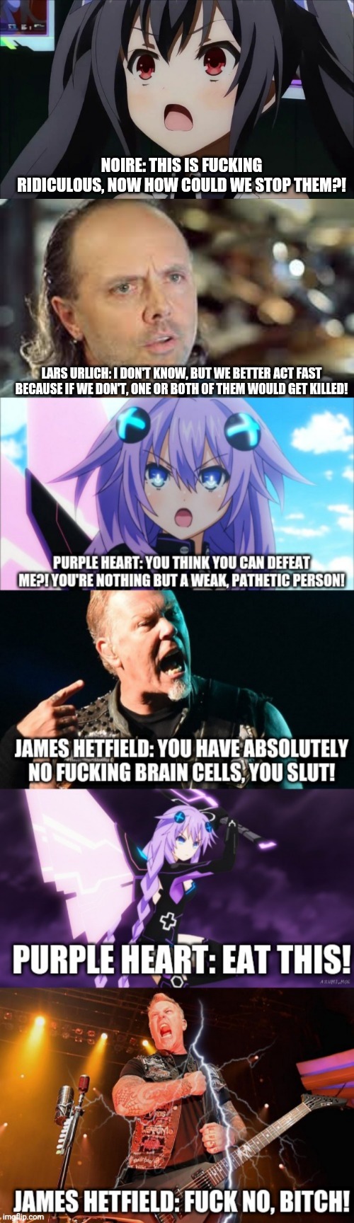 Purple Heart VS James Hetfield Part 1 - In Planeptune's Damage Inc. | NOIRE: THIS IS FUCKING RIDICULOUS, NOW HOW COULD WE STOP THEM?! LARS URLICH: I DON'T KNOW, BUT WE BETTER ACT FAST BECAUSE IF WE DON'T, ONE OR BOTH OF THEM WOULD GET KILLED! | image tagged in hyperdimension neptunia,metallica,purple heart,james hetfield,fight,fighting | made w/ Imgflip meme maker