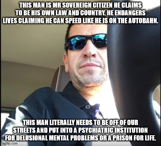 American who claims to not be an American aka Sovereign Citizen | THIS MAN IS MR SOVEREIGN CITIZEN HE CLAIMS TO BE HIS OWN LAW AND COUNTRY. HE ENDANGERS LIVES CLAIMING HE CAN SPEED LIKE HE IS ON THE AUTOBAHN. THIS MAN LITERALLY NEEDS TO BE OFF OF OUR STREETS AND PUT INTO A PSYCHIATRIC INSTITUTION FOR DELUSIONAL MENTAL PROBLEMS OR A PRISON FOR LIFE. | image tagged in sovereign citizen,domestic abuse,lunatic,texas | made w/ Imgflip meme maker