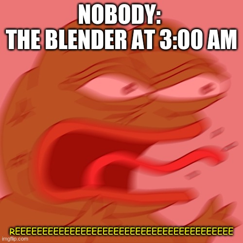 REEEEEEEEEEEEEEEEEEEEEE | NOBODY: 
THE BLENDER AT 3:00 AM; REEEEEEEEEEEEEEEEEEEEEEEEEEEEEEEEEEEEEEEE | image tagged in reeeeeeeeeeeeeeeeeeeeee | made w/ Imgflip meme maker