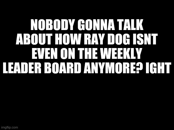 he went from number one to number not on the board | NOBODY GONNA TALK ABOUT HOW RAY DOG ISNT EVEN ON THE WEEKLY LEADER BOARD ANYMORE? IGHT | image tagged in blank white template | made w/ Imgflip meme maker