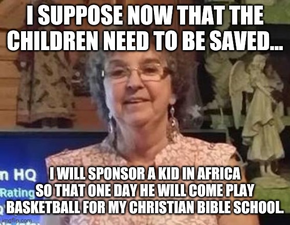 Save the children, save the children the children need saving now more than ever |  I SUPPOSE NOW THAT THE CHILDREN NEED TO BE SAVED... I WILL SPONSOR A KID IN AFRICA SO THAT ONE DAY HE WILL COME PLAY BASKETBALL FOR MY CHRISTIAN BIBLE SCHOOL. | image tagged in brainwashed | made w/ Imgflip meme maker