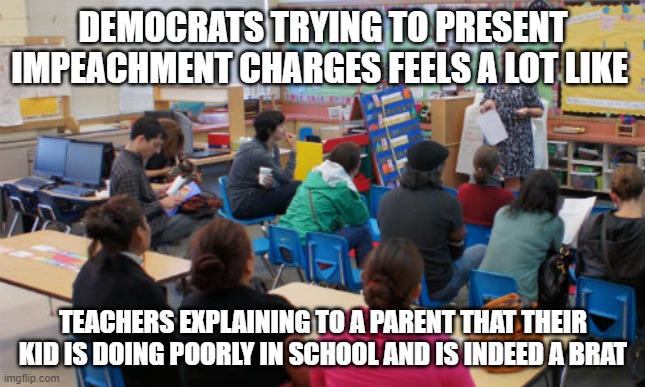 Democrat - Republican Parent Meetings | DEMOCRATS TRYING TO PRESENT IMPEACHMENT CHARGES FEELS A LOT LIKE; TEACHERS EXPLAINING TO A PARENT THAT THEIR KID IS DOING POORLY IN SCHOOL AND IS INDEED A BRAT | image tagged in parent teacher meeting | made w/ Imgflip meme maker