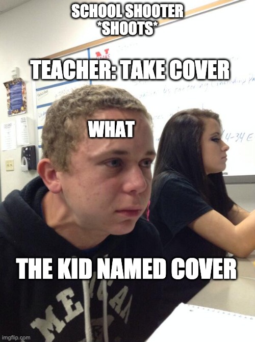 Ok literally 1st ik this aint original 2nd if u dont know this meme get a life |  SCHOOL SHOOTER
*SHOOTS*; TEACHER: TAKE COVER; WHAT; THE KID NAMED COVER | image tagged in hold fart | made w/ Imgflip meme maker