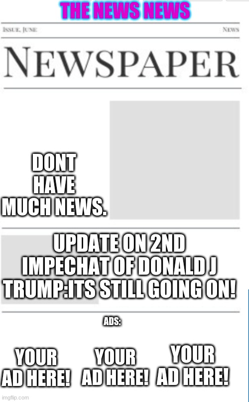 The News News as of 2/12/21(i really like lego friends now) | THE NEWS NEWS; DONT HAVE MUCH NEWS. UPDATE ON 2ND IMPECHAT OF DONALD J TRUMP:ITS STILL GOING ON! ADS:; YOUR AD HERE! YOUR AD HERE! YOUR AD HERE! | image tagged in news,newspaper | made w/ Imgflip meme maker