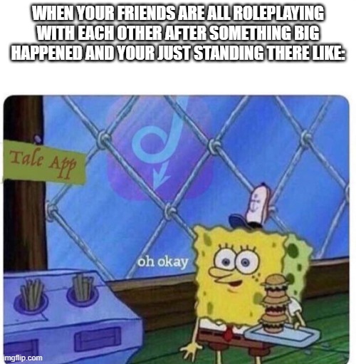 oh okay spongebob | WHEN YOUR FRIENDS ARE ALL ROLEPLAYING WITH EACH OTHER AFTER SOMETHING BIG HAPPENED AND YOUR JUST STANDING THERE LIKE: | image tagged in oh okay spongebob | made w/ Imgflip meme maker