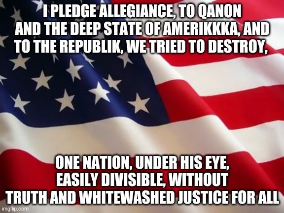 QAnon Pledge | I PLEDGE ALLEGIANCE, TO QANON AND THE DEEP STATE OF AMERIKKKA, AND TO THE REPUBLIK, WE TRIED TO DESTROY, ONE NATION, UNDER HIS EYE, EASILY DIVISIBLE, WITHOUT TRUTH AND WHITEWASHED JUSTICE FOR ALL | image tagged in american flag | made w/ Imgflip meme maker