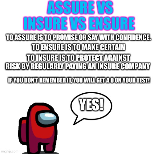 Assure vs ensure vs insure | ASSURE VS INSURE VS ENSURE; TO ASSURE IS TO PROMISE OR SAY WITH CONFIDENCE. TO ENSURE IS TO MAKE CERTAIN; TO INSURE IS TO PROTECT AGAINST RISK BY REGULARLY PAYING AN INSURE COMPANY; IF YOU DON’T REMEMBER IT, YOU WILL GET A 0 ON YOUR TEST! YES! | image tagged in memes | made w/ Imgflip meme maker