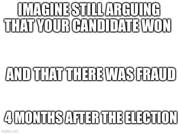 Imagine | IMAGINE STILL ARGUING THAT YOUR CANDIDATE WON; AND THAT THERE WAS FRAUD; 4 MONTHS AFTER THE ELECTION | image tagged in blank white template | made w/ Imgflip meme maker