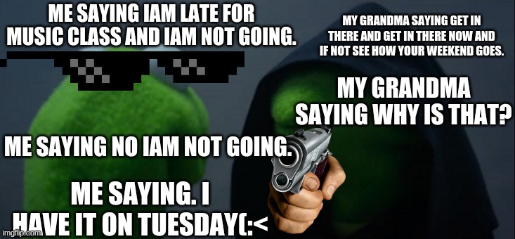 Evil Kermit | MY GRANDMA SAYING GET IN THERE AND GET IN THERE NOW AND IF NOT SEE HOW YOUR WEEKEND GOES. ME SAYING IAM LATE FOR MUSIC CLASS AND IAM NOT GOING. MY GRANDMA SAYING WHY IS THAT? ME SAYING NO IAM NOT GOING. ME SAYING. I HAVE IT ON TUESDAY(:< | image tagged in memes,evil kermit | made w/ Imgflip meme maker